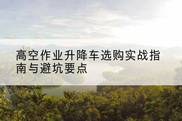 邯山升降车怎么选-高空作业升降车选购实战指南与避坑要点