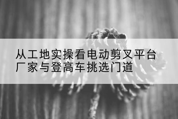 邯山电动剪叉升降平台厂家-从工地实操看电动剪叉平台厂家与登高车挑选门道