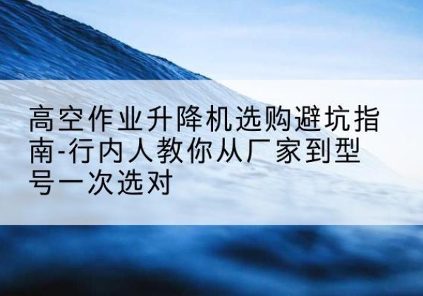 邯山升降平台厂家-高空作业升降机选购避坑指南-行内人教你从厂家到型号一次选对