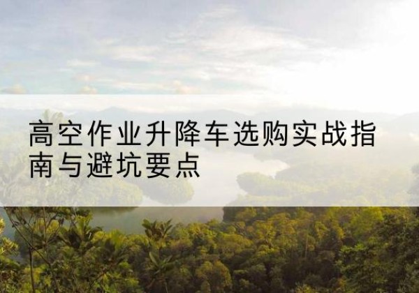 邯山升降车怎么选-高空作业升降车选购实战指南与避坑要点