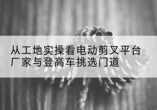 邯山电动剪叉升降平台厂家-从工地实操看电动剪叉平台厂家与登高车挑选门道