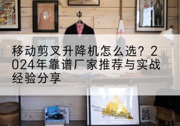 邯山升降平台厂家推荐-移动剪叉升降机怎么选？2024年靠谱厂家推荐与实战经验分享
